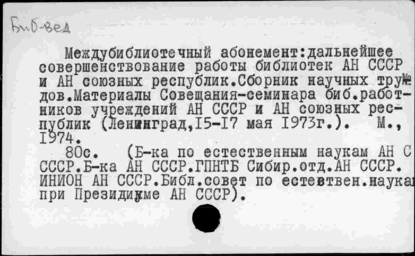 ﻿Междубиблиотечный абонемент:дальнейшее совершенствование работы библиотек АН СССР и АН союзных республик.Сборник научных труКе дов.Материалы Совещания-семинара биб.работников учреждений АН СССР и АН союзных республик (Ленинград,15-17 мая 1973г.).	М.,
80с. (Б-ка по естественным наукам АН С СССР.Б-ка АН СССР.ГПНТБ Сибир.отд.АН СССР. ИНИОН АН СССР.Библ .совет по естевтвен.наука] при Президиуме АН СССР).